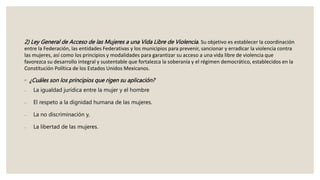 2) Ley General de Acceso de las Mujeres a una Vida Libre de Violencia. Su objetivo es establecer la coordinación
entre la Federación, las entidades Federativas y los municipios para prevenir, sancionar y erradicar la violencia contra
las mujeres, así como los principios y modalidades para garantizar su acceso a una vida libre de violencia que
favorezca su desarrollo integral y sustentable que fortalezca la soberanía y el régimen democrático, establecidos en la
Constitución Política de los Estados Unidos Mexicanos.
◦ ¿Cuáles son los principios que rigen su aplicación?
 La igualdad jurídica entre la mujer y el hombre
 El respeto a la dignidad humana de las mujeres.
 La no discriminación y,
 La libertad de las mujeres.
 