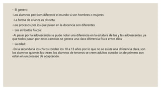 ◦ El genero:
-Los alumnos perciben diferente el mundo si son hombres o mujeres
-La forma de crianza es distinta
-Los procesos por los que pasan en la docencia son diferentes
◦ Los atributos físicos:
-Al pasar por la adolescencia se pude notar una diferencia en la estatura de los y las adolescentes, ya
que todos pasan por estos cambios se genera una clara diferencia física entre ellos
◦ La edad:
-En la secundaria los chicos rondan los 10 a 13 años por lo que no se existe una diferencia clara, son
los alumnos quienes las crean, los alumnos de terceros se creen adultos cunado los de primero aun
están en un proceso de adaptación.
 