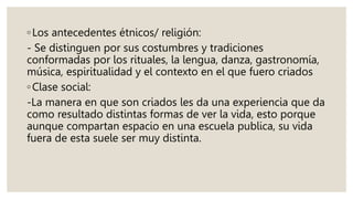◦Los antecedentes étnicos/ religión:
- Se distinguen por sus costumbres y tradiciones
conformadas por los rituales, la lengua, danza, gastronomía,
música, espiritualidad y el contexto en el que fuero criados
◦Clase social:
-La manera en que son criados les da una experiencia que da
como resultado distintas formas de ver la vida, esto porque
aunque compartan espacio en una escuela publica, su vida
fuera de esta suele ser muy distinta.
 