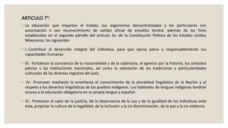 ARTICULO 7°:
◦ La educación que impartan el Estado, sus organismos descentralizados y los particulares con
autorización o con reconocimiento de validez oficial de estudios tendrá, además de los fines
establecidos en el segundo párrafo del artículo 3o. de la Constitución Política de los Estados Unidos
Mexicanos, los siguientes:
◦ I.-Contribuir al desarrollo integral del individuo, para que ejerza plena y responsablemente sus
capacidades humanas
◦ III.- Fortalecer la conciencia de la nacionalidad y de la soberanía, el aprecio por la historia, los símbolos
patrios y las instituciones nacionales, así como la valoración de las tradiciones y particularidades
culturales de las diversas regiones del país;
◦ IV.- Promover mediante la enseñanza el conocimiento de la pluralidad lingüística de la Nación y el
respeto a los derechos lingüísticos de los pueblos indígenas. Los hablantes de lenguas indígenas tendrán
acceso a la educación obligatoria en su propia lengua y español.
◦ VI.- Promover el valor de la justicia, de la observancia de la Ley y de la igualdad de los individuos ante
ésta, propiciar la cultura de la legalidad, de la inclusión y la no discriminación, de la paz y la no violencia
 