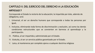 CAPITULO II. DEL EJERCICIO DEL DERECHO A LA EDUCACIÓN
ARTICULO 7
Corresponde al Estado la rectoría de la educación; la impartida por éste, además de
obligatoria, será:
I. Universal, al ser un derecho humano que corresponde a todas las personas por
igual,
II. Inclusiva, eliminando toda forma de discriminación y exclusión, así como las demás
condiciones estructurales que se convierten en barreras al aprendizaje y la
participación.
III. Pública, al ser impartida y administrada por el Estado.
IV. Gratuita, al ser un servicio público garantizado por el Estado.
V. Laica, al mantenerse por completo ajena a cualquier doctrina religiosa
 