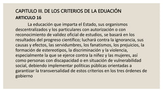 CAPITULO III. DE LOS CRITERIOS DE LA EDUACIÓN
ARTICULO 16
La educación que imparta el Estado, sus organismos
descentralizados y los particulares con autorización o con
reconocimiento de validez oficial de estudios, se basará en los
resultados del progreso científico; luchará contra la ignorancia, sus
causas y efectos, las servidumbres, los fanatismos, los prejuicios, la
formación de estereotipos, la discriminación y la violencia,
especialmente la que se ejerce contra la niñez y las mujeres, así
como personas con discapacidad o en situación de vulnerabilidad
social, debiendo implementar políticas públicas orientadas a
garantizar la transversalidad de estos criterios en los tres órdenes de
gobierno
 