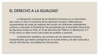 EL DERECHO A LA IGUALDAD
La Declaración Universal de los Derechos Humanos es un documento
que marca un hito en la historia de los derechos humanos. Elaborada por
representantes de todas las regiones del mundo con diferentes antecedentes
jurídicos y culturales, la Declaración fue proclamada por la Asamblea General de
las Naciones Unidas en París, el 10 de diciembre de 1948 en su (Resolución 217
A (III)) como un ideal común para todos los pueblos y naciones.
La Declaración establece, por primera vez, los derechos humanos
fundamentales que deben protegerse en el mundo entero y ha sido traducida a
más de 500 idiomas. Se establece en 30 articulos.
 
