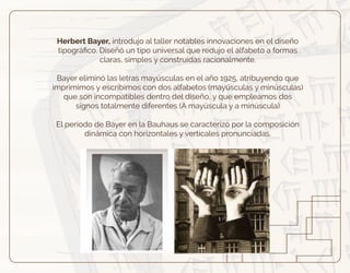Herbert Bayer, introdujo al taller notables innovaciones en el diseño
tipográﬁco. Diseñó un tipo universal que redujo el alfabeto a formas
claras, simples y construidas racionalmente.
Bayer eliminó las letras mayúsculas en el año 1925, atribuyendo que
imprimimos y escribimos con dos alfabetos (mayúsculas y minúsculas)
que son incompatibles dentro del diseño, y que empleamos dos
signos totalmente diferentes (A mayúscula y a minúscula)
El periodo de Bayer en la Bauhaus se caracterizó por la composición
dinámica con horizontales y verticales pronunciadas.
 