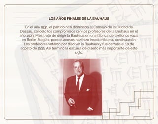 LOS AÑOS FINALES DE LA BAUHAUS
En el año 1931, el partido nazi dominaba el Consejo de la Ciudad de
Dessau, canceló los compromisos con los profesores de la Bauhaus en el
año 1923. Mies trató de dirigir la Bauhaus en una fábrica de teléfonos vacía
en Berlín-Steglitz, pero el acosos nazi hizo insostenible su continuación.
Los profesores votaron por disolver la Bauhaus y fue cerrada el 10 de
agosto de 1933. Así terminó la escuela de diseño más importante de este
siglo.
 