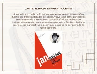 JAN TSCHICHOLD Y LA NUEVA TIPOGRAFÍA
Aunque la gran parte de la innovación creadora en el diseño gráﬁco
durante las primeras décadas del siglo XX tuvo lugar como parte de los
movimientos de arte moderno, varios diseñadores, trabajando
independientemente de estos movimientos o de la Bauhaus, hicieron
aportaciones signiﬁcativas al desarrollar lo que se ha denominado “la
nueva tipografía”.
 