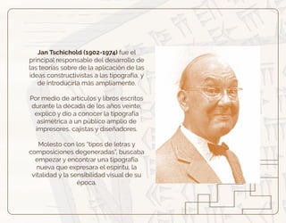 Jan Tschichold (1902-1974) fue el
principal responsable del desarrollo de
las teorías sobre de la aplicación de las
ideas constructivistas a las tipografía, y
de introducirla más ampliamente.
Por medio de artículos y libros escritos
durante la década de los años veinte,
explicó y dio a conocer la tipografía
asimétrica a un público amplio de
impresores, cajistas y diseñadores.
Molesto con los “tipos de letras y
composiciones degeneradas”, buscaba
empezar y encontrar una tipografía
nueva que expresara el espíritu, la
vitalidad y la sensibilidad visual de su
época.
 