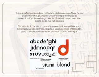La nueva tipografía radical rechazaba la decoración a favor de un
diseño racional, planeado únicamente para efectos de
comunicación. Sin embargo, funcionalismo no es un sinónimo
exacto de la nueva tipografía.
El movimiento moderno buscaba un contenido espiritual y una
belleza más estrechamente ligada a los materiales empleados,
“pero cuyos horizontes están situados mucho más lejos”.
 