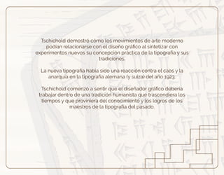 Tschichold demostró cómo los movimientos de arte moderno
podían relacionarse con el diseño gráﬁco al sintetizar con
experimentos nuevos su concepción práctica de la tipografía y sus
tradiciones.
La nueva tipografía había sido una reacción contra el caos y la
anarquía en la tipografía alemana (y suiza) del año 1923.
Tschichold comenzó a sentir que el diseñador gráﬁco debería
trabajar dentro de una tradición humanista que trascendiera los
tiempos y que proviniera del conocimiento y los logros de los
maestros de la tipografía del pasado.
 