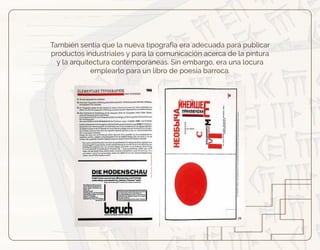 También sentía que la nueva tipografía era adecuada para publicar
productos industriales y para la comunicación acerca de la pintura
y la arquitectura contemporáneas. Sin embargo, era una locura
emplearlo para un libro de poesía barroca.
 