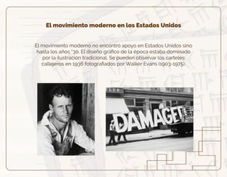 El movimiento moderno en los Estados Unidos
El movimiento moderno no encontró apoyo en Estados Unidos sino
hasta los años “30. El diseño gráﬁco de la época estaba dominado
por la ilustración tradicional. Se pueden observar los carteles
callejeros en 1936 fotograﬁados por Walker Evans (1903-1975).
 
