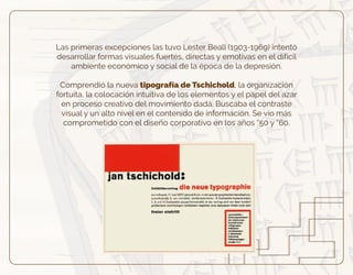 Las primeras excepciones las tuvo Lester Beall (1903-1969) intentó
desarrollar formas visuales fuertes, directas y emotivas en el difícil
ambiente económico y social de la época de la depresión.
Comprendió la nueva tipografía de Tschichold, la organización
fortuita, la colocación intuitiva de los elementos y el papel del azar
en proceso creativo del movimiento dadá. Buscaba el contraste
visual y un alto nivel en el contenido de información. Se vio más
comprometido con el diseño corporativo en los años “50 y “60.
 