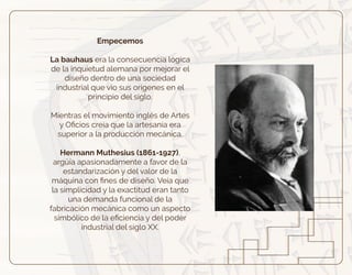 Empecemos
La bauhaus era la consecuencia lógica
de la inquietud alemana por mejorar el
diseño dentro de una sociedad
industrial que vio sus orígenes en el
principio del siglo.
Mientras el movimiento inglés de Artes
y Oﬁcios creía que la artesanía era
superior a la producción mecánica.
Hermann Muthesius (1861-1927),
argüía apasionadamente a favor de la
estandarización y del valor de la
máquina con ﬁnes de diseño. Veía que
la simplicidad y la exactitud eran tanto
una demanda funcional de la
fabricación mecánica como un aspecto
simbólico de la eﬁciencia y del poder
industrial del siglo XX.
 