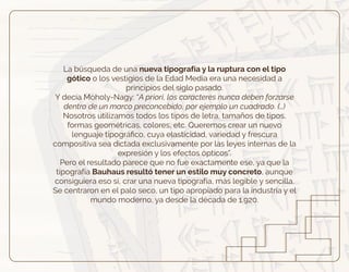 La búsqueda de una nueva tipografía y la ruptura con el tipo
gótico o los vestigios de la Edad Media era una necesidad a
principios del siglo pasado.
Y decía Moholy-Nagy: “A priori, los caracteres nunca deben forzarse
dentro de un marco preconcebido, por ejemplo un cuadrado. (…)
Nosotros utilizamos todos los tipos de letra, tamaños de tipos,
formas geométricas, colores, etc. Queremos crear un nuevo
lenguaje tipográﬁco, cuya elasticidad, variedad y frescura
compositiva sea dictada exclusivamente por las leyes internas de la
expresión y los efectos ópticos”.
Pero el resultado parece que no fue exactamente ese, ya que la
tipografía Bauhaus resultó tener un estilo muy concreto, aunque
consiguiera eso sí, crar una nueva tipografía, más legible y sencilla.
Se centraron en el palo seco, un tipo apropiado para la industria y el
mundo moderno, ya desde la década de 1.920.
 