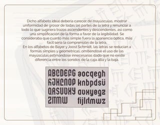 Dicho alfabeto ideal debería carecer de mayúsculas, mostrar
uniformidad de grosor de todas las partes de la letra y renunciar a
todo lo que sugiriera trazos ascendentes y descendentes, así como
una simpliﬁcación de la forma a favor de la legibilidad. Se
consideraba que cuanto más simple fuera la apariencia óptica, más
fácil sería la comprensión de la letra.
En los alfabetos de Bayer y Joost Schmidt, las letras se reducían a
formas simples y geométricas, omitiéndose el uso de las
mayúsculas,estimándose innecesarias dado que no existe
diferencia entre los sonidos de la caja alta y la baja.
 