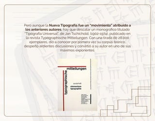 Pero aunque la Nueva Tipografía fue un “movimiento” atribuido a
los anteriores autores, hay que descatar un monográﬁco titulado
“Tipografía Universal”, de Jan Tschichold, (1902-1974), publicado en
la revista Typographische Mitteilungen. Con una tirada de 28.000
ejemplares, dio a conocer por primera vez su corpus teórico,
despertó ardientes discusiones y convirtió a su autor en uno de sus
máximos exponentes.
 