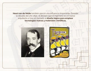 Henri van de Velde también ejerció una inﬂuencia importante. Durante
la década del año 1890, él declaró que el ingeniero era el nuevo
arquitecto e hizo un llamado al diseño lógico para emplear
tecnologías nuevas y materiales cientíﬁcos.
 