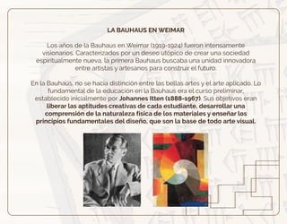LA BAUHAUS EN WEIMAR
Los años de la Bauhaus en Weimar (1919-1924) fueron intensamente
visionarios. Caracterizados por un deseo utópico de crear una sociedad
espiritualmente nueva, la primera Bauhaus buscaba una unidad innovadora
entre artistas y artesanos para construir el futuro.
En la Bauhaus, no se hacia distinción entre las bellas artes y el arte aplicado. Lo
fundamental de la educación en la Bauhaus era el curso preliminar,
establecido inicialmente por Johannes Itten (1888-1967). Sus objetivos eran
liberar las aptitudes creativas de cada estudiante, desarrollar una
comprensión de la naturaleza física de los materiales y enseñar los
principios fundamentales del diseño, que son la base de todo arte visual.
 