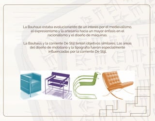 La Bauhaus estaba evolucionando de un interés por el medievalismo,
el expresionismo y la artesanía hacia un mayor énfasis en el
racionalismo y el diseño de máquinas.
La Bauhaus y la corriente De Stijl tenían objetivos similares. Las áreas
del diseño de mobiliario y la tipografía fueron especialmente
inﬂuenciadas por la corriente De Stijl.
 