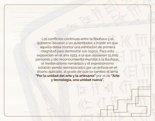 Los conﬂictos continuos entre la Bauhaus y el
gobierno llevaron a las autoridades a insistir en que
aquella debía montar una exhibición de primera
magnitud para demostrar sus logros. Para esta
exposición en el año 1923, a la que asistieron 15 000
personas y dio reconocimiento mundial a la Bauhaus,
el medievalismo romántico y el expresionismo
estaban siendo reemplazados por un énfasis en el
diseño aplicado, al grado de que se cambió el lema
“Por la unidad del arte y la artesanía” por el de “Arte
y tecnología, una unidad nueva”.
 