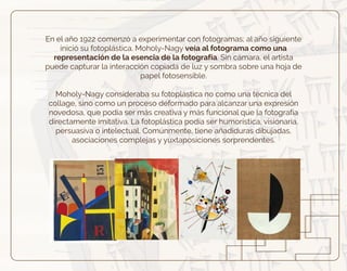 En el año 1922 comenzó a experimentar con fotogramas; al año siguiente
inició su fotoplástica. Moholy-Nagy veía al fotograma como una
representación de la esencia de la fotografía. Sin cámara, el artista
puede capturar la interacción copiada de luz y sombra sobre una hoja de
papel fotosensible.
Moholy-Nagy consideraba su fotoplástica no como una técnica del
collage, sino como un proceso deformado para alcanzar una expresión
novedosa, que podía ser más creativa y más funcional que la fotografía
directamente imitativa. La fotoplástica podía ser humorística, visionaria,
persuasiva o intelectual. Comúnmente, tiene añadiduras dibujadas,
asociaciones complejas y yuxtaposiciones sorprendentes.
 