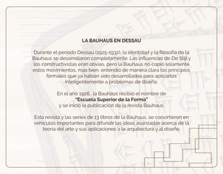 LA BAUHAUS EN DESSAU
Durante el periodo Dessau (1925-1932), la identidad y la ﬁlosofía de la
Bauhaus se desarrollaron completamente. Las inﬂuencias de De Stijl y
los constructivistas eran obvias, pero la Bauhaus no copió solamente
estos movimientos, más bien, entendió de manera clara los principios
formales que ya habían sido desarrollados para aplicarlos
inteligentemente a problemas de diseño.
En el año 1926., la Bauhaus recibió el nombre de
“Escuela Superior de la Forma”
y se inició la publicación de la revista Bauhaus.
Esta revista y las series de 13 libros de la Bauhaus, se convirtieron en
vehículos importantes para difundir las ideas avanzadas acerca de la
teoría del arte y sus aplicaciones a la arquitectura y al diseño.
 