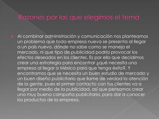 Razones por las que elegimos el temaAl combinar administración y comunicación nos planteamos un problema que toda empresa nueva se presenta al llegar a un país nuevo, dónde no sabe como se maneja el mercado, ni que tipo de publicidad podría provocar los efectos deseados en los clientes. Es por ello que decidimos crear una estrategia para encontrar ¿qué necesita una empresa al llegar a México para que tenga éxito?. Y encontramos que se necesita un buen estudio de mercado y un buen diseño publicitario que llame de verdad la atención de la gente, pues el primer contacto con tus clientes va a llegar por medio de la publicidad, así que pensamos crear una muy buena campaña publicitaria, para dar a conocer los productos de la empresa. 