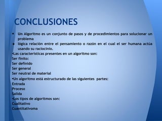 CONCLUSIONES
•  Un Algoritmo es un conjunto de pasos y de procedimientos para solucionar un
   problema
•  lógica relación entre el pensamiento o razón en el cual el ser humana actúa
   usando su raciocinio.
•Las características presentes en un algoritmo son:
Ser finito:
Ser definido
Ser general
Ser neutral de material
•Un algoritmo está estructurado de las siguientes partes:
Entrada
Proceso
Salida
•Los tipos de algoritmos son:
Cualitativo
Cuantitativoma
 