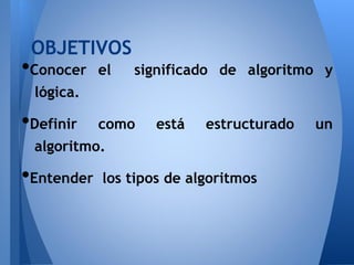 OBJETIVOS
•Conocer    el   significado de algoritmo y
 lógica.

•Definir    como    está   estructurado   un
 algoritmo.

•Entender   los tipos de algoritmos
 