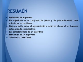 RESUMÉN
•   Definición de algoritmo
•   Un Algoritmo es el conjunto de pasos y de procedimientos para
    solucionar un problema
•   lógica relación entre el pensamiento o razón en el cual el ser humana
    actúa usando su raciocinio.
•   Las características de un algoritmo
•   Estructura de un algoritmo
•   TIPOS DE ALGORITMOS
 