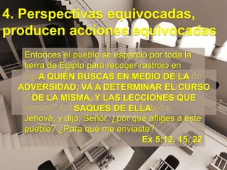 4. Perspectivas equivocadas,
producen acciones equivocadas
Entonces el pueblo se esparció por toda la
tierra de Egipto para recoger rastrojo en
lugar de paja. Y los capataces de los hijos de
Israel vinieron a Faraón y se quejaron a él,
diciendo: ¿Por qué lo haces así con tus
siervos? Entonces Moisés se volvió a
Jehová, y dijo: Señor, ¿por qué afliges a este
pueblo? ¿Para qué me enviaste?
Ex 5:12, 15, 22
A QUIÉN BUSCAS EN MEDIO DE LA
ADVERSIDAD, VA A DETERMINAR EL CURSO
DE LA MISMA, Y LAS LECCIONES QUE
SAQUES DE ELLA.
 