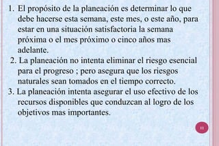 1. El propósito de la planeación es determinar lo que
debe hacerse esta semana, este mes, o este año, para
estar en una situación satisfactoria la semana
próxima o el mes próximo o cinco años mas
adelante.
2. La planeación no intenta eliminar el riesgo esencial
para el progreso ; pero asegura que los riesgos
naturales sean tomados en el tiempo correcto.
3. La planeación intenta asegurar el uso efectivo de los
recursos disponibles que conduzcan al logro de los
objetivos mas importantes.
11
 