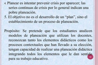 4. Planear es intentar prevenir crisis por aparecer; las
series continuas de crisis por lo general indican una
pobre planeación.
5. El objetivo no es el desarrollo de un “plan”, sino el
establecimiento de un proceso de planeación.
Propósito: Se pretende que los estudiantes analicen
modelos de planeación que utilizan los docentes,
reconozcan tanto los elementos didácticos como los
procesos contextuales que han llevado a su elección,
tengan capacidad de realizar una planeación didáctica
integrando todos los elementos que le dan sentido
para su trabajo educativo.
12
 