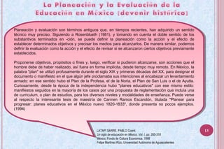 Planeación y evaluación son términos antiguos que, en tiempos recientes, han adquirido un sentido
técnico muy preciso. Siguiendo a Rosenblueth (1981), y tomando en cuenta el doble sentido de los
substantivos terminados en -ción, se puede definir la planeación como la acción y el efecto de
establecer determinados objetivos y precisar los medios para alcanzarlos. De manera similar, podemos
definir la evaluación como la acción y el efecto de revisar si se alcanzaron ciertos objetivos previamente
establecidos.
Proponerse objetivos, propósitos o fines y, luego, verificar si pudieron alcanzarse, son acciones que el
hombre debe de haber realizado, así fuera en forma implícita, desde tiempo muy remoto. En México, la
palabra "plan" se utilizó profusamente durante el siglo XIX y primeras décadas del XX, para designar el
documento o manifiesto en el que algún jefe proclamaba sus intenciones al encabezar un levantamiento
armado: en ese sentido hubo el Plan de la Profesa, el de la Noria, el Plan de San Luis o el de Ayutla.
Curiosamente, desde la época de la independencia hubo "planes educativos" con ese mismo estilo:
manifiestos seguidos en la mayoría de los casos por una propuesta de reglamentación que incluía una
de curriculum, o plan de estudios, para los diversos niveles y modalidades de enseñanza. Puede verse
al respecto la interesante tesis de maestría de Carmen Ramos Escandón, titulada "Planear para
progresar: planes educativos en el México nuevo 1820-1833", donde presenta no pocos ejemplos.
(1994)
Planeación y evaluación son términos antiguos que, en tiempos recientes, han adquirido un sentido
técnico muy preciso. Siguiendo a Rosenblueth (1981), y tomando en cuenta el doble sentido de los
substantivos terminados en -ción, se puede definir la planeación como la acción y el efecto de
establecer determinados objetivos y precisar los medios para alcanzarlos. De manera similar, podemos
definir la evaluación como la acción y el efecto de revisar si se alcanzaron ciertos objetivos previamente
establecidos.
Proponerse objetivos, propósitos o fines y, luego, verificar si pudieron alcanzarse, son acciones que el
hombre debe de haber realizado, así fuera en forma implícita, desde tiempo muy remoto. En México, la
palabra "plan" se utilizó profusamente durante el siglo XIX y primeras décadas del XX, para designar el
documento o manifiesto en el que algún jefe proclamaba sus intenciones al encabezar un levantamiento
armado: en ese sentido hubo el Plan de la Profesa, el de la Noria, el Plan de San Luis o el de Ayutla.
Curiosamente, desde la época de la independencia hubo "planes educativos" con ese mismo estilo:
manifiestos seguidos en la mayoría de los casos por una propuesta de reglamentación que incluía una
de curriculum, o plan de estudios, para los diversos niveles y modalidades de enseñanza. Puede verse
al respecto la interesante tesis de maestría de Carmen Ramos Escandón, titulada "Planear para
progresar: planes educativos en el México nuevo 1820-1833", donde presenta no pocos ejemplos.
(1994)
LATAPI SARRE, PABLO Coord.
Un siglo de educación en México, Vol. I, pp. 285-318
México, Fondo de Cultura Económica, 1998
Felipe Martínez Rizo, Universidad Autónoma de Aguascalientes
13
 