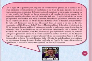 En el siglo XX la palabra plan adquirió un sentido técnico preciso, en el contexto de la
joven economía soviética: frente al capitalismo y su fe en la mano invisible de la libre
concurrencia como reguladora de los mercados, el socialismo se caracterizó por esperar de
la intervención del Estado, en forma sistemática, el impulso de ciertas ramas de la
economía consideradas clave para el desarrollo del país. El éxito inicial de los planes
quinquenales estalinianos hizo adoptar formas limitadas de planeación económica en los
países occidentales. Desde los 30s los mismos Estados Unidos lo hicieron, con los trabajos
del valle del Tennessee, con los que Roossevelt trató de sacar a su país de la crisis
comenzada en 1929. Después de la 2ª Guerra Mundial, al final de los años 40 e inicio de los
50, los países de Europa occidental pusieron en marcha grandes programas de reactivación
económica para la reconstrucción de sus economías, comenzando con el famoso Plan
Marshall. En ese contexto, la OCDE promovió lo que seguramente fueron los primeros
trabajos de planeación educativa a escala nacional en sentido moderno: los del Proyecto
Regional Mediterráneo, para promover el desarrollo de los países más pobres de la Europa
Occidental de la época: Portugal, España, Italia y Grecia. La metodología de proyección de
las necesidades futuras de mano de obra calificada, en función del desarrollo económico,
conocida con la expresión "manpower approach" se desarrolló entonces.
En el siglo XX la palabra plan adquirió un sentido técnico preciso, en el contexto de la
joven economía soviética: frente al capitalismo y su fe en la mano invisible de la libre
concurrencia como reguladora de los mercados, el socialismo se caracterizó por esperar de
la intervención del Estado, en forma sistemática, el impulso de ciertas ramas de la
economía consideradas clave para el desarrollo del país. El éxito inicial de los planes
quinquenales estalinianos hizo adoptar formas limitadas de planeación económica en los
países occidentales. Desde los 30s los mismos Estados Unidos lo hicieron, con los trabajos
del valle del Tennessee, con los que Roossevelt trató de sacar a su país de la crisis
comenzada en 1929. Después de la 2ª Guerra Mundial, al final de los años 40 e inicio de los
50, los países de Europa occidental pusieron en marcha grandes programas de reactivación
económica para la reconstrucción de sus economías, comenzando con el famoso Plan
Marshall. En ese contexto, la OCDE promovió lo que seguramente fueron los primeros
trabajos de planeación educativa a escala nacional en sentido moderno: los del Proyecto
Regional Mediterráneo, para promover el desarrollo de los países más pobres de la Europa
Occidental de la época: Portugal, España, Italia y Grecia. La metodología de proyección de
las necesidades futuras de mano de obra calificada, en función del desarrollo económico,
conocida con la expresión "manpower approach" se desarrolló entonces.
14
 