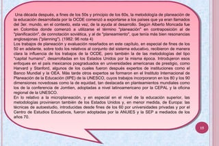Una década después, a fines de los 50s y principio de los 60s, la metodología de planeación de
la educación desarrollada por la OCDE comenzó a exportarse a los países que ya eran llamados
del 3er. mundo, en el contexto, esta vez, de la ayuda al desarrollo. Según Alberto Moncada fue
en Colombia donde comenzó a utilizarse el término "planeación" en contraposición al de
"planificación", de connotación soviética, y al de "planeamiento", que tenía más bien resonancias
anglosajonas ("planning"). (1982: 96 nota 4)
Los trabajos de planeación y evaluación reseñados en este capítulo, en especial de fines de los
50 en adelante, sobre todo los relativos al conjunto del sistema educativo, recibieron de manera
clara la influencia de los trabajos de la OCDE, pero también la de las metodologías del tipo
"capital humano", desarrolladas en los Estados Unidos por la misma época. Introdujeron esos
enfoques en el país mexicanos posgraduados en universidades americanas de prestigio, como
Harvard y Stanford, algunos de los cuales fueron después expertos de instituciones como el
Banco Mundial y la OEA. Más tarde otros expertos se formaron en el Instituto Internacional de
Planeación de la Educación (IIPE) de la UNESCO, cuyos trabajos incorporaron en los 80 y los 90
dimensiones novedosas como la de equidad, tan destacada en planteamientos mundiales como
los de la conferencia de Jomtien, adoptadas a nivel latinoamericano por la CEPAL y la oficina
regional de la UNESCO.
En lo relativo a la microplaneación, y en especial en el nivel de la educación superior, las
metodologías provinieron también de los Estados Unidos y, en menor medida, de Europa: las
técnicas de autoestudio, introducidas desde fines de los 60 por universidades privadas y por el
Centro de Estudios Educativos, fueron adoptadas por la ANUIES y la SEP a mediados de los
años 70.
Una década después, a fines de los 50s y principio de los 60s, la metodología de planeación de
la educación desarrollada por la OCDE comenzó a exportarse a los países que ya eran llamados
del 3er. mundo, en el contexto, esta vez, de la ayuda al desarrollo. Según Alberto Moncada fue
en Colombia donde comenzó a utilizarse el término "planeación" en contraposición al de
"planificación", de connotación soviética, y al de "planeamiento", que tenía más bien resonancias
anglosajonas ("planning"). (1982: 96 nota 4)
Los trabajos de planeación y evaluación reseñados en este capítulo, en especial de fines de los
50 en adelante, sobre todo los relativos al conjunto del sistema educativo, recibieron de manera
clara la influencia de los trabajos de la OCDE, pero también la de las metodologías del tipo
"capital humano", desarrolladas en los Estados Unidos por la misma época. Introdujeron esos
enfoques en el país mexicanos posgraduados en universidades americanas de prestigio, como
Harvard y Stanford, algunos de los cuales fueron después expertos de instituciones como el
Banco Mundial y la OEA. Más tarde otros expertos se formaron en el Instituto Internacional de
Planeación de la Educación (IIPE) de la UNESCO, cuyos trabajos incorporaron en los 80 y los 90
dimensiones novedosas como la de equidad, tan destacada en planteamientos mundiales como
los de la conferencia de Jomtien, adoptadas a nivel latinoamericano por la CEPAL y la oficina
regional de la UNESCO.
En lo relativo a la microplaneación, y en especial en el nivel de la educación superior, las
metodologías provinieron también de los Estados Unidos y, en menor medida, de Europa: las
técnicas de autoestudio, introducidas desde fines de los 60 por universidades privadas y por el
Centro de Estudios Educativos, fueron adoptadas por la ANUIES y la SEP a mediados de los
años 70.
15
 