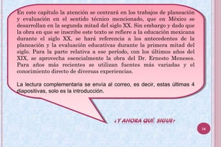 En este capítulo la atención se centrará en los trabajos de planeación
y evaluación en el sentido técnico mencionado, que en México se
desarrollan en la segunda mitad del siglo XX. Sin embargo y dado que
la obra en que se inscribe este texto se refiere a la educación mexicana
durante el siglo XX, se hará referencia a los antecedentes de la
planeación y la evaluación educativas durante la primera mitad del
siglo. Para la parte relativa a ese período, con los últimos años del
XIX, se aprovecha esencialmente la obra del Dr. Ernesto Meneses.
Para años más recientes se utilizan fuentes más variadas y el
conocimiento directo de diversas experiencias.
La lectura complementaria se envía al correo, es decir, estas últimas 4
diapositivas, solo es la introducción.
En este capítulo la atención se centrará en los trabajos de planeación
y evaluación en el sentido técnico mencionado, que en México se
desarrollan en la segunda mitad del siglo XX. Sin embargo y dado que
la obra en que se inscribe este texto se refiere a la educación mexicana
durante el siglo XX, se hará referencia a los antecedentes de la
planeación y la evaluación educativas durante la primera mitad del
siglo. Para la parte relativa a ese período, con los últimos años del
XIX, se aprovecha esencialmente la obra del Dr. Ernesto Meneses.
Para años más recientes se utilizan fuentes más variadas y el
conocimiento directo de diversas experiencias.
La lectura complementaria se envía al correo, es decir, estas últimas 4
diapositivas, solo es la introducción.
16
 
