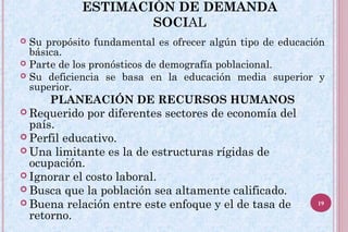  Su propósito fundamental es ofrecer algún tipo de educación
básica.
 Parte de los pronósticos de demografía poblacional.
 Su deficiencia se basa en la educación media superior y
superior.
PLANEACIÓN DE RECURSOS HUMANOS
 Requerido por diferentes sectores de economía del
país.
 Perfil educativo.
 Una limitante es la de estructuras rígidas de
ocupación.
 Ignorar el costo laboral.
 Busca que la población sea altamente calificado.
 Buena relación entre este enfoque y el de tasa de
retorno.
ESTIMACIÓN DE DEMANDA
SOCIAL
19
 