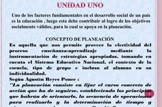 Uno de los factores fundamentales en el desarrollo social de un país
es la educación , luego esta debe contribuir al logro de los objetivos
socialmente válidos, para lo cual se apoya en la planeación.
CONCEPTO DE PLANEACIÓN
Es aquella que nos permite proveer la efectividad del
proceso enseñanza-aprendizaje mediante la
instrumentación de estrategias apropiadas, tomando en
cuenta el Sistema Educativo Nacional, el contexto de la
escuela, tipo de grupo e incluso al alumno en su
individualidad.
Según Agustín Reyes Ponce :
“La planeación consiste en fijar el curso concreto de
acción que ha de seguirse, estableciendo los principios
que habrán de orientarlo, la secuencia de operaciones
para realizarlo y la determinación de tiempo y
2
 