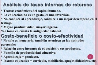Análisis de tasas internas de retornosAnálisis de tasas internas de retornos
* Teorías económicas del capital humano.
* La educación no es un gasto, es una inversión.
* No conduce al aprendizaje, conduce a un mejor desempeño en el
trabajo.
* Mayor productividad, mayor ingreso.
•No toma en cuenta la antigüedad laboral.
Costo-beneficio o costo-efectividadCosto-beneficio o costo-efectividad
* No solo es monetario, también se enfoca en las aptitudes
personales
* Relación entre insumos de educación y sus productos.
* Función de productividad educativa.
* Aprendizaje = producto.
* Insumo educativo = currículo, mobiliario, apoyos didácticos, etc.
20
 
