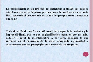 La planificación es un proceso de secuencias a través del cual se
establecen una serie de pasos que conducen la enseñanza a una meta
final, teniendo el proceso más cercano a lo que queremos o deseamos
que se de.
Toda situación de enseñanza está condicionada por la inmediatez y la
imprevisibilidad, por lo que la planificación permite: por un lado,
reducir el nivel de incertidumbre y, por otro, anticipar lo que
sucederá en el desarrollo de la clase, otorgando rigurosidad y
coherencia a la tarea pedagógica en el marco de un programa.
3
 
