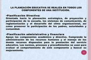 LA PLANEACIÓN EDUCATIVA SE REALIZA EN TODOS LOS
COMPONENTES DE UNA INSTITUCIÓN.
•Planificación Directiva:
Orientada hacia la planeación estratégica, de proyección y
participación de la escuela, los sistemas de comunicación, de
reglamentación y el desarrollo del clima organizacional, así
como promover la participación de los padres, autoridades y
comunidad.
•Planificación administrativa y financiera
Apoya los componentes académico y directivo. Comprende la
administración de los recursos humanos y el manejo de los
demás recursos dispuestos para la prestación del servicio
educativo. Las normas, procesos y procedimientos se usan para
evaluar el comportamiento de este componente y buscar su
mejoramiento.
9
 