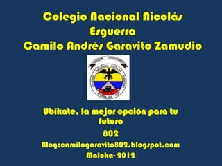 Colegio Nacional Nicolás
          Esguerra
Camilo Andrés Garavito Zamudio




   Ubíkate, la mejor opción para tu
                futuro
                 802
   Blog:camilogaravito802.blogspot.com
              Maloka- 2012
 