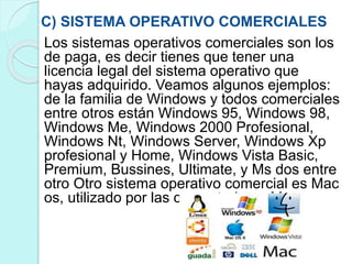 C) SISTEMA OPERATIVO COMERCIALES
Los sistemas operativos comerciales son los
de paga, es decir tienes que tener una
licencia legal del sistema operativo que
hayas adquirido. Veamos algunos ejemplos:
de la familia de Windows y todos comerciales
entre otros están Windows 95, Windows 98,
Windows Me, Windows 2000 Profesional,
Windows Nt, Windows Server, Windows Xp
profesional y Home, Windows Vista Basic,
Premium, Bussines, Ultimate, y Ms dos entre
otro Otro sistema operativo comercial es Mac
os, utilizado por las computadoras Mac.
 