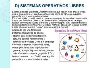 D) SISTEMAS OPERATIVOS LIBRES
Existen algunos Sistemas Operativos libres que tienen más años de vida
que el grupo de S.O. que hoy conocemos como GNU/Linux. Aquí les
presentamos a los más destacados.
En la actualidad, casi todos los usuarios de computadoras han escuchado
hablar de “Software Libre” o de “Software de Código Abierto”. Aunque
existen diferencias sutiles entre uno y otro concepto, para la gran mayoría
son prácticamente sinónimos. De igual manera, pocos son los que ignoran
a esta altura el término “Linux”, que se refiere al Kernel
empleado por una familia de
Sistemas Operativos de código
abierto, casi siempre utilizado en
conjunto con las herramientas y
librerías del Proyecto GNU. Sin embargo,
hay otros Sistemas Operativos libres,
no tan populares para el público en
general, aunque algunos, incluso, tienen
más años de vida que el grupo de S.O. que
hoy conocemos como GNU/Linux. Aquí les
presentamos a los más destacados.
 