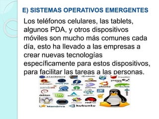 E) SISTEMAS OPERATIVOS EMERGENTES
Los teléfonos celulares, las tablets,
algunos PDA, y otros dispositivos
móviles son mucho más comunes cada
día, esto ha llevado a las empresas a
crear nuevas tecnologías
específicamente para estos dispositivos,
para facilitar las tareas a las personas.
 