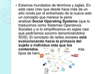  Estamos inundados de términos y siglas. En
este caso creo que desde hace más de un
año ronda por el entramado de la nueva web
un concepto que merece la pena
analizar:Social Operating Systems (que lo
traducimos como Sistemas Operativos
Sociales y si lo simplificamos en siglas casi
que pediríamos socorro denominándolos
SOS). El concepto de redes sociales está
evolucionando hacia la primacía del
sujeto o individuo más que los
contenidos. Algo que se oculta en otras
tipos de herramientas como los wikis.
 