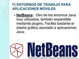F) ENTORNOS DE TRABAJO PARA
APLICACIONES MÓVILES
 NetBeans: Otro de los entornos Java
muy utilizados, también expandible
mediante plugins. Facilita bastante el
diseño gráfico asociado a aplicaciones
Java.
 