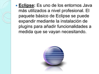  Eclipse: Es uno de los entornos Java
más utilizados a nivel profesional. El
paquete básico de Eclipse se puede
expandir mediante la instalación de
plugins para añadir funcionalidades a
medida que se vayan necesitando.
 