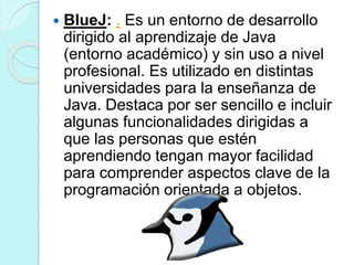  BlueJ: . Es un entorno de desarrollo
dirigido al aprendizaje de Java
(entorno académico) y sin uso a nivel
profesional. Es utilizado en distintas
universidades para la enseñanza de
Java. Destaca por ser sencillo e incluir
algunas funcionalidades dirigidas a
que las personas que estén
aprendiendo tengan mayor facilidad
para comprender aspectos clave de la
programación orientada a objetos.
 